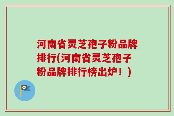 河南省灵芝孢子粉品牌排行(河南省灵芝孢子粉品牌排行榜出炉！)