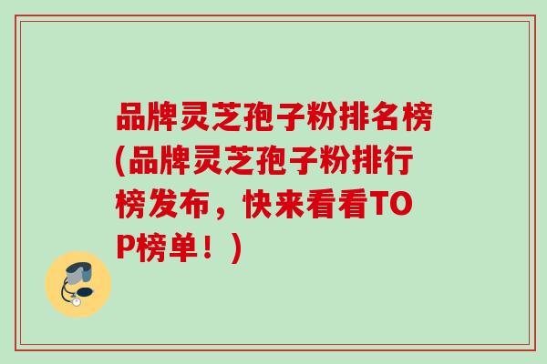 品牌灵芝孢子粉排名榜(品牌灵芝孢子粉排行榜发布，快来看看TOP榜单！)