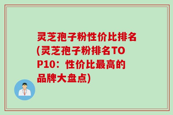 灵芝孢子粉性价比排名(灵芝孢子粉排名TOP10：性价比最高的品牌大盘点)