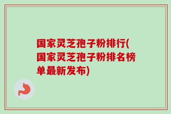 国家灵芝孢子粉排行(国家灵芝孢子粉排名榜单最新发布)
