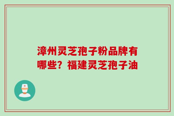 漳州灵芝孢子粉品牌有哪些？福建灵芝孢子油