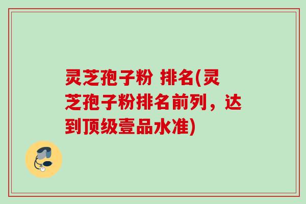 灵芝孢子粉 排名(灵芝孢子粉排名前列，达到顶级壹品水准)