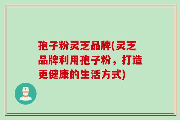 孢子粉灵芝品牌(灵芝品牌利用孢子粉，打造更健康的生活方式)
