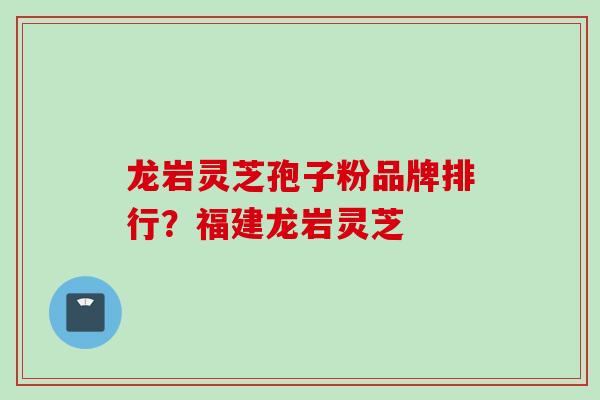 龙岩灵芝孢子粉品牌排行？福建龙岩灵芝