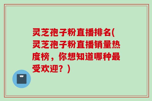 灵芝孢子粉直播排名(灵芝孢子粉直播销量热度榜，你想知道哪种最受欢迎？)