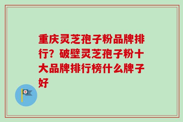 重庆灵芝孢子粉品牌排行？破壁灵芝孢子粉十大品牌排行榜什么牌子好