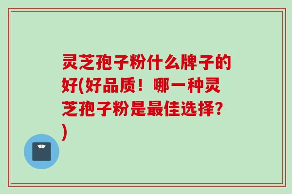 灵芝孢子粉什么牌子的好(好品质！哪一种灵芝孢子粉是最佳选择？)