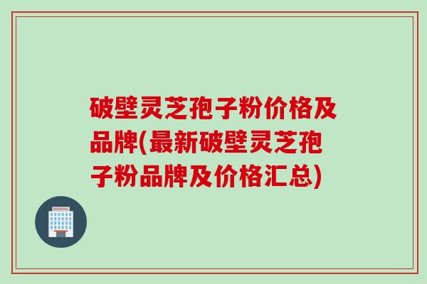 破壁灵芝孢子粉价格及品牌(最新破壁灵芝孢子粉品牌及价格汇总)