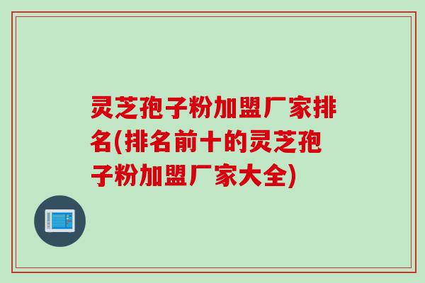 灵芝孢子粉加盟厂家排名(排名前十的灵芝孢子粉加盟厂家大全)