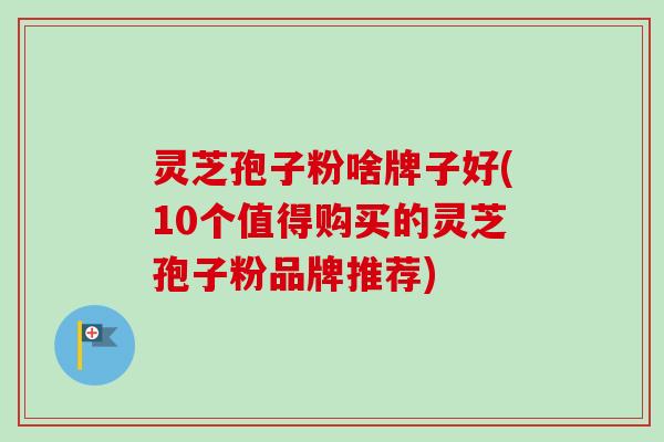 灵芝孢子粉啥牌子好(10个值得购买的灵芝孢子粉品牌推荐)