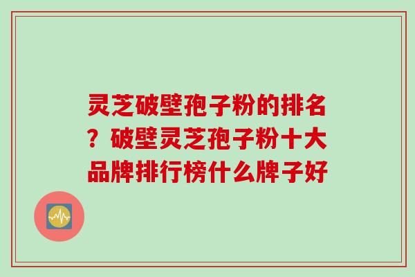 灵芝破壁孢子粉的排名？破壁灵芝孢子粉十大品牌排行榜什么牌子好