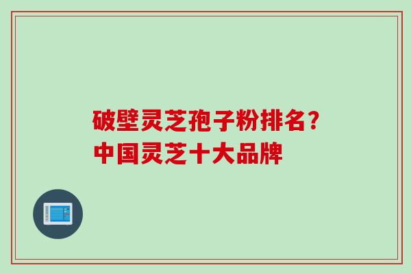 破壁灵芝孢子粉排名？中国灵芝十大品牌