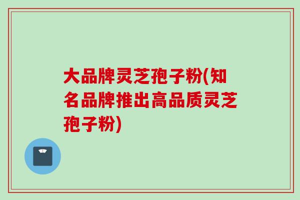 大品牌灵芝孢子粉(知名品牌推出高品质灵芝孢子粉)