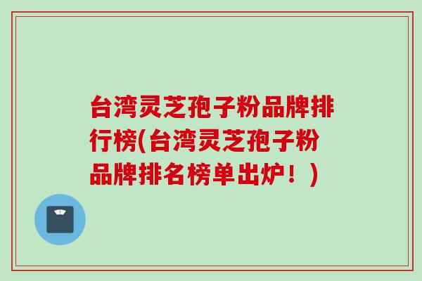 台湾灵芝孢子粉品牌排行榜(台湾灵芝孢子粉品牌排名榜单出炉！)