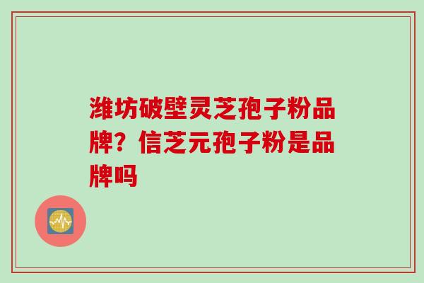 潍坊破壁灵芝孢子粉品牌?信芝元孢子粉是品牌吗 潍坊破壁灵芝孢子粉品牌?信芝元孢子粉是品牌吗