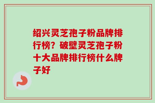 绍兴灵芝孢子粉品牌排行榜？破壁灵芝孢子粉十大品牌排行榜什么牌子好