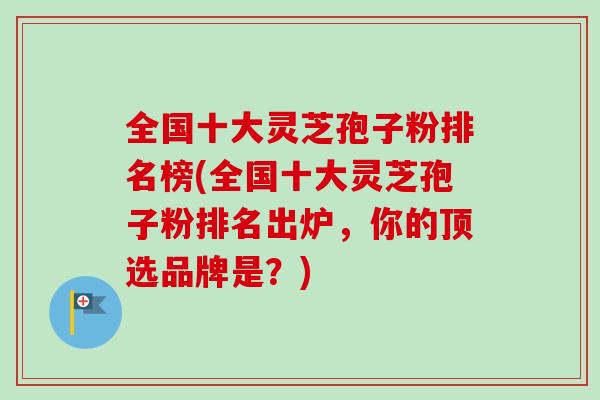 全国十大灵芝孢子粉排名榜(全国十大灵芝孢子粉排名出炉，你的顶选品牌是？)