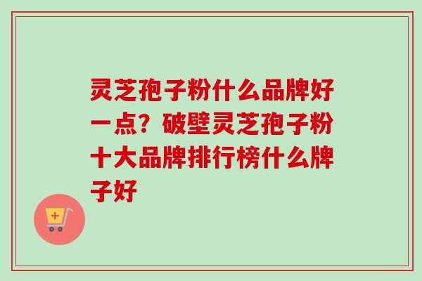 灵芝孢子粉什么品牌好一点？破壁灵芝孢子粉十大品牌排行榜什么牌子好