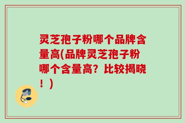 灵芝孢子粉哪个品牌含量高(品牌灵芝孢子粉哪个含量高？比较揭晓！)