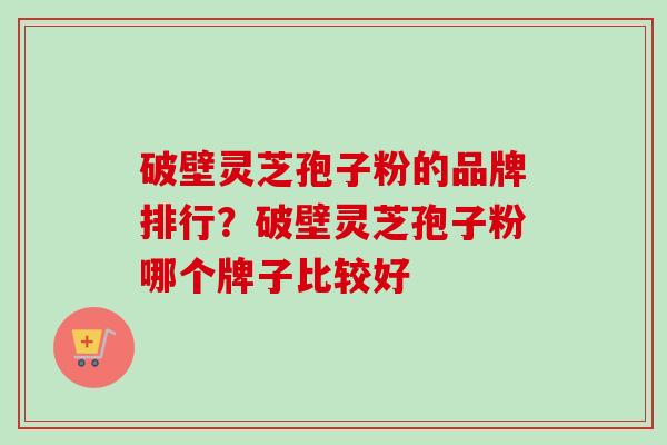 破壁灵芝孢子粉的品牌排行？破壁灵芝孢子粉哪个牌子比较好