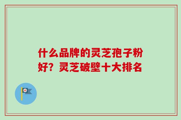 什么品牌的灵芝孢子粉好？灵芝破壁十大排名