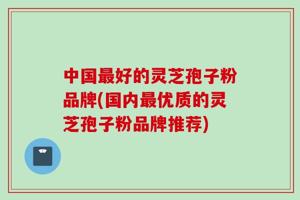 中国最好的灵芝孢子粉品牌(国内最优质的灵芝孢子粉品牌推荐)