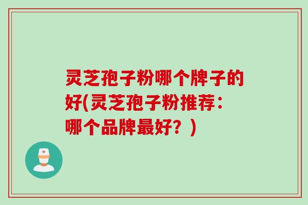 灵芝孢子粉哪个牌子的好(灵芝孢子粉推荐：哪个品牌最好？)