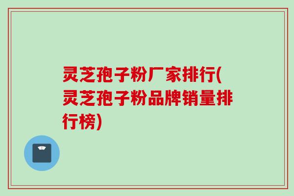 灵芝孢子粉厂家排行(灵芝孢子粉品牌销量排行榜)