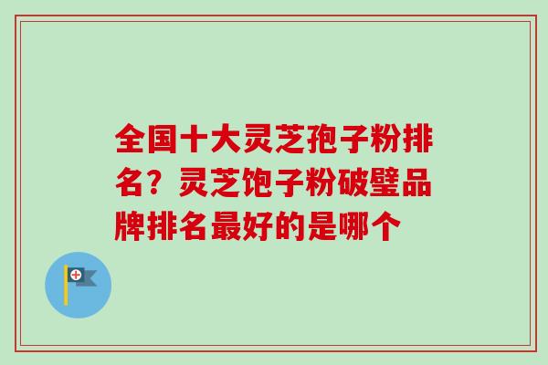全国十大灵芝孢子粉排名?灵芝饱子粉破璧品牌排名好的是哪个 全国十大灵芝孢子粉排名?灵芝饱子粉破璧品牌排名好的是哪个