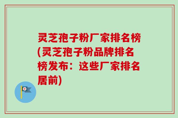 灵芝孢子粉厂家排名榜(灵芝孢子粉品牌排名榜发布：这些厂家排名居前)
