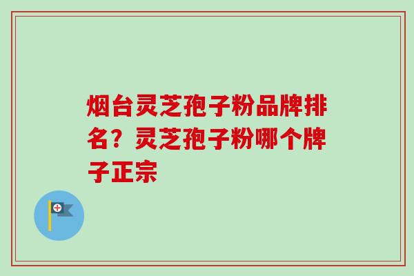 烟台灵芝孢子粉品牌排名？灵芝孢子粉哪个牌子正宗