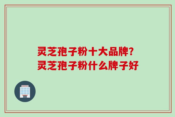 灵芝孢子粉十大品牌？灵芝孢子粉什么牌子好