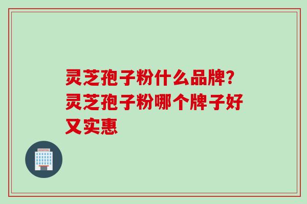 灵芝孢子粉什么品牌？灵芝孢子粉哪个牌子好又实惠