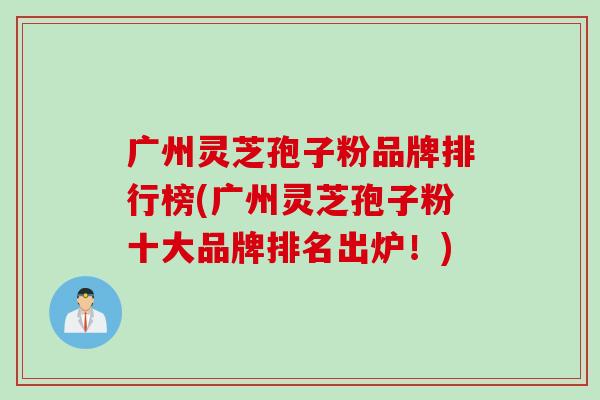 广州灵芝孢子粉品牌排行榜(广州灵芝孢子粉十大品牌排名出炉！)