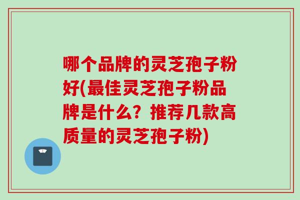 哪个品牌的灵芝孢子粉好(最佳灵芝孢子粉品牌是什么？推荐几款高质量的灵芝孢子粉)