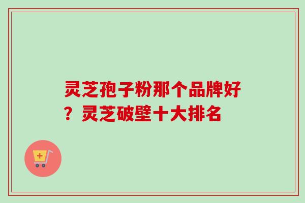 灵芝孢子粉那个品牌好？灵芝破壁十大排名