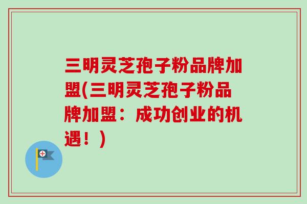 三明灵芝孢子粉品牌加盟(三明灵芝孢子粉品牌加盟：成功创业的机遇！)