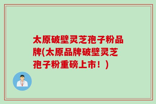 太原破壁灵芝孢子粉品牌(太原品牌破壁灵芝孢子粉重磅上市！)