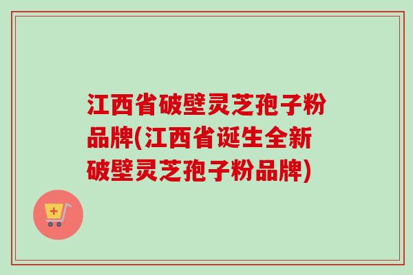 江西省破壁灵芝孢子粉品牌(江西省诞生全新破壁灵芝孢子粉品牌)
