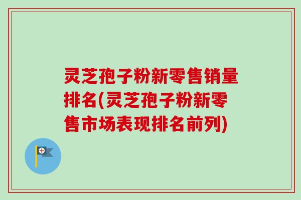 灵芝孢子粉新零售销量排名(灵芝孢子粉新零售市场表现排名前列)