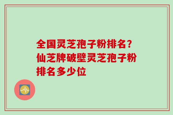 全国灵芝孢子粉排名？仙芝牌破壁灵芝孢子粉排名多少位