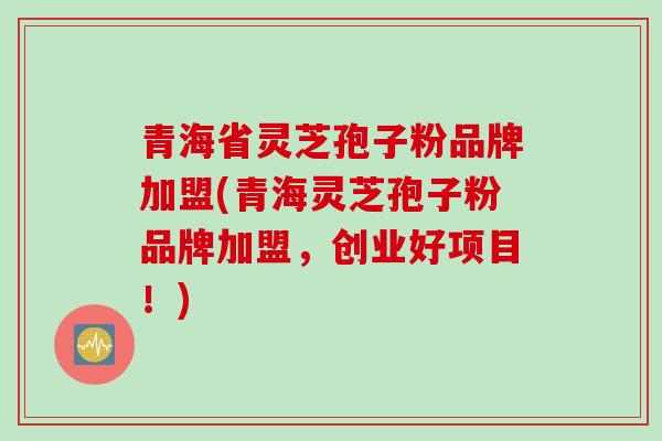 青海省灵芝孢子粉品牌加盟(青海灵芝孢子粉品牌加盟，创业好项目！)