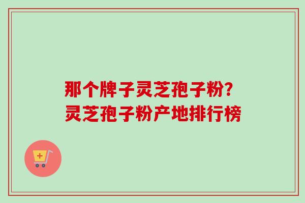 那个牌子灵芝孢子粉？灵芝孢子粉产地排行榜
