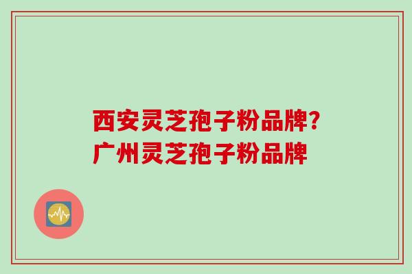 西安灵芝孢子粉品牌？广州灵芝孢子粉品牌