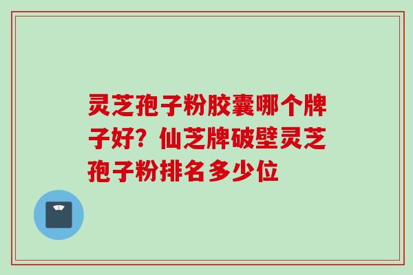 灵芝孢子粉胶囊哪个牌子好？仙芝牌破壁灵芝孢子粉排名多少位