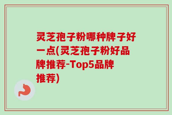灵芝孢子粉哪种牌子好一点(灵芝孢子粉好品牌推荐-Top5品牌推荐)