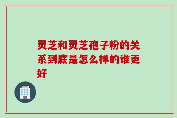 灵芝和灵芝孢子粉的关系到底是怎么样的谁更好