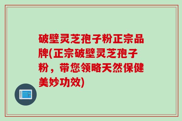 破壁灵芝孢子粉正宗品牌(正宗破壁灵芝孢子粉，带您领略天然保健美妙功效)