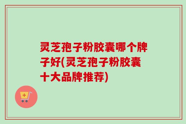 灵芝孢子粉胶囊哪个牌子好(灵芝孢子粉胶囊十大品牌推荐)