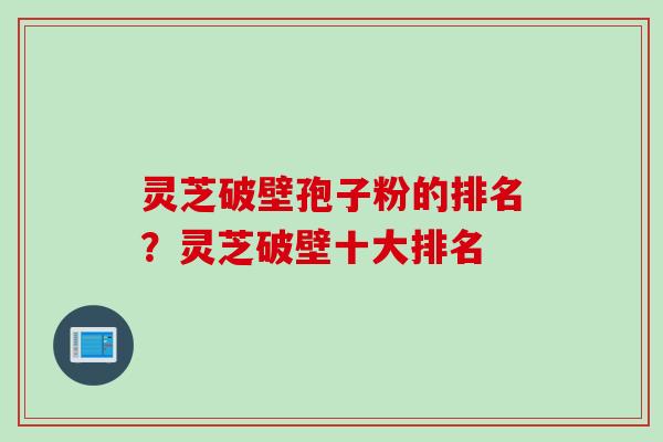 灵芝破壁孢子粉的排名？灵芝破壁十大排名
